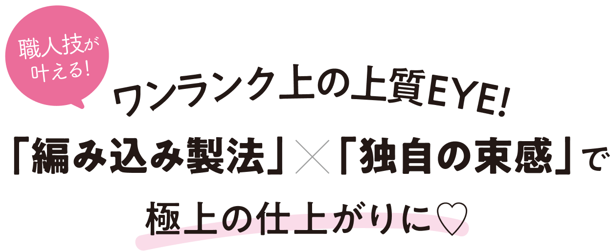 ワンランク上の上質EYE! 「編み込み製法」×「独自の束感」で極上の仕上がりに
